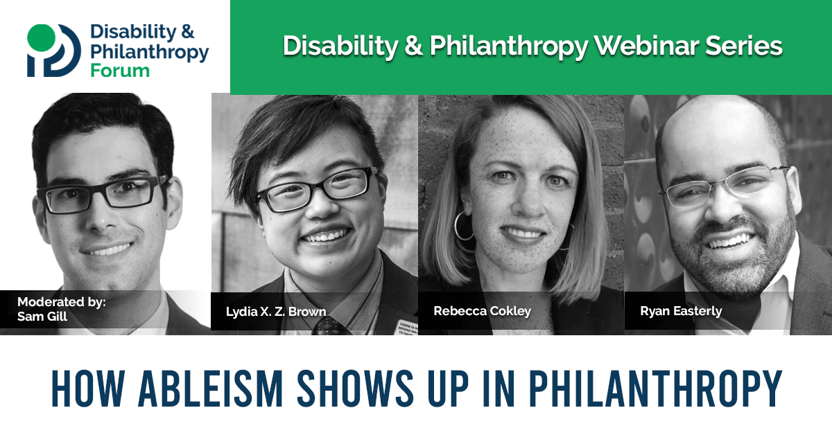 Graphic with a blue and green color scheme. At the top left is the Disability & Philanthropy Forum logo next to text that reads “Disability & Philanthropy Webinar Series.” Below this are 4 black and white photos of the webinar moderator, Sam Gill, and speakers Lydia X. Z. Brown, Rebecca Cokley, and Ryan Easterly. Below the photos is text that reads “how ableism shows up in philanthropy.”