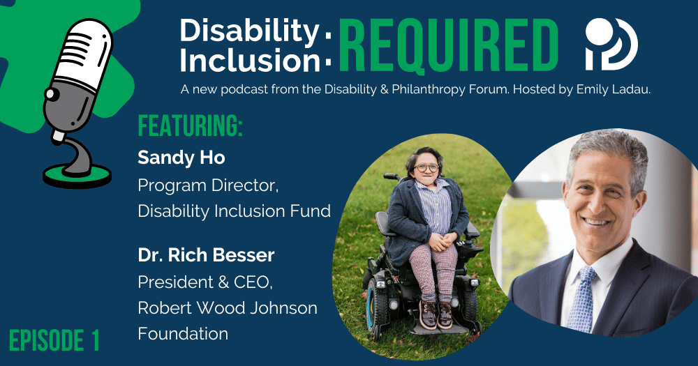 Disability Inclusion: Required. A new podcast from the Disability & Philanthropy Forum hosted by Emily Ladau. Episode 1 featuring Sandy Ho, Program Director of the Disability Inclusion Fund at Borealis Philanthropy, and Dr. Richard Besser, President and CEO of the Robert Wood Johnson Foundation.