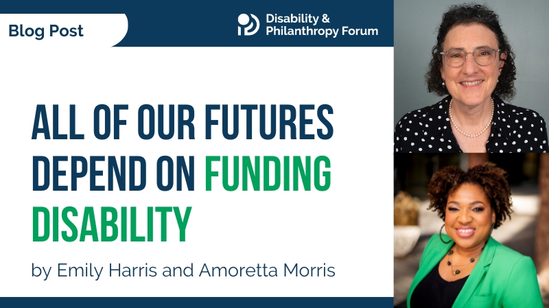 Disability and Philanthropy Forum Blog Post. All of Our Futures Depend on Funding Disability. By Emily Harris and Amoretta Morris.