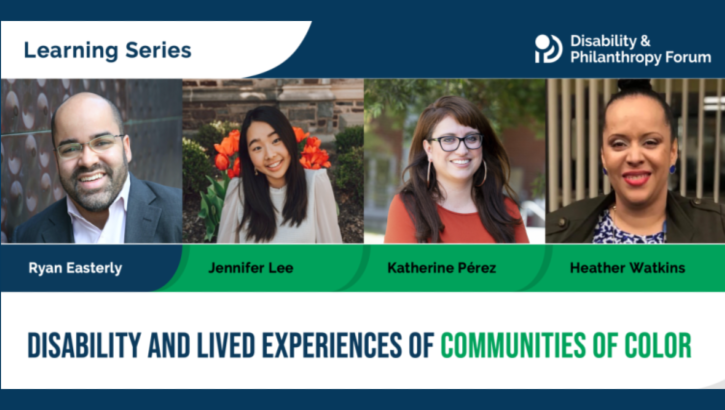 Disability & Philanthropy Forum Learning Series. Disability and Lived Experiences of Communities of Color. With speakers Ryan Easterly, Jennifer Lee, Katherine Perez, and Heather Watkins.