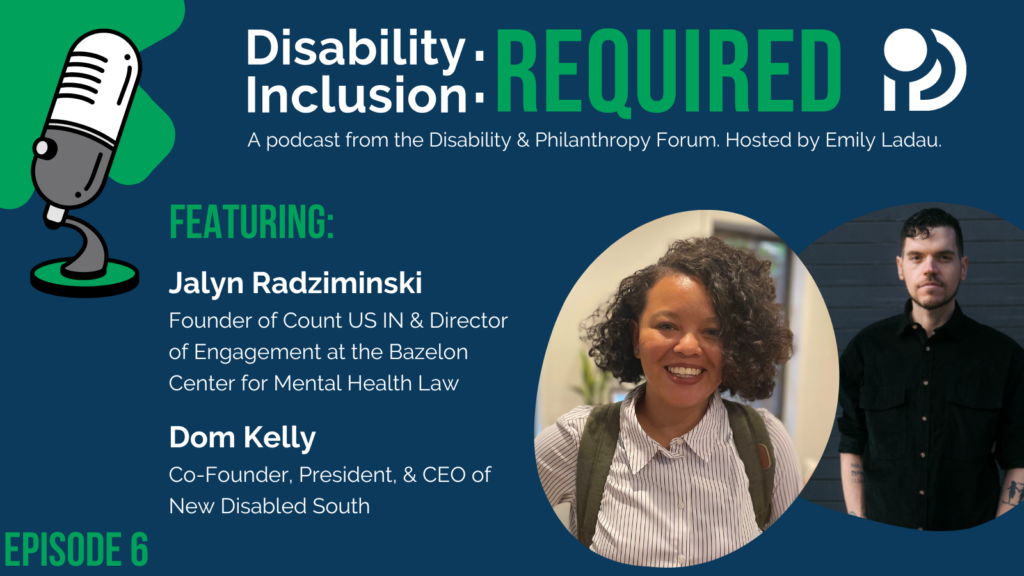 A green and blue graphic advertising "Disability Inclusion: Required," a podcast from the Disability & Philanthropy Forum. Hosted by Emily Ladau, Episode 6 features Jalyn Radziminski, Founder of Count US IN; Commissioner and Vice Chair for Indiana Disability Rights’ Protection and Advocacy Services, & Director of Engagement at the Bazelon Center for Mental Health Law, and Dom Kelly, Co-Founder, President, & CEO of New Disabled South.