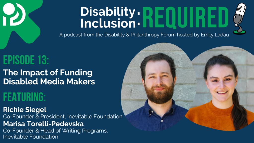 A green and blue graphic advertising Disability Inclusion: Required, a podcast from the Disability & Philanthropy Forum. Hosted by Emily Ladau, Episode 13 features Richie Siegel and Marisa Torelli-Pedevska, co-founders of Inevitable Foundation discussing the impact of funding disabled media makers.