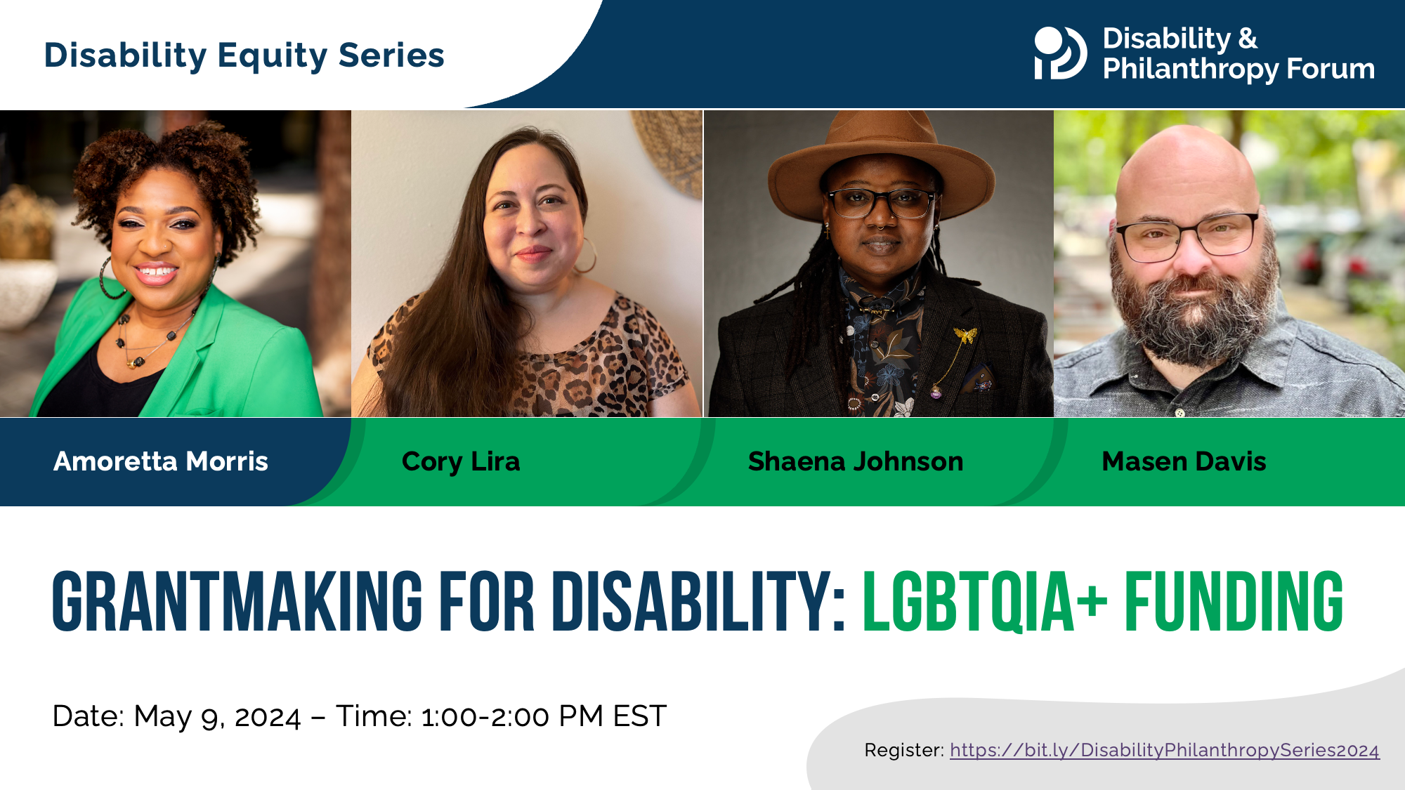 Blue and green graphic for the Disability Equity Series webinar entitled Grantmaking for Disability: LGBTQIA+ Funding. The date of the event is May 9, 2024 at 1:00pm ET. Featuring photos of moderator Amoretta Morris and panelists Cory Lira, Shaena Johnson, and Masen Davis.
