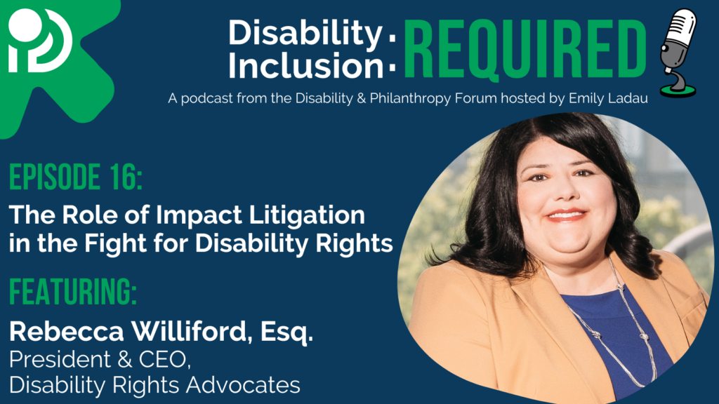 A green and blue graphic advertising Disability Inclusion: Required, a podcast from the Disability & Philanthropy Forum. Hosted by Emily Ladau, Episode 16 features Rebecca Williford, Esq. President & CEO, Disability Rights Advocates on The Role of Impact Litigation in the Fight for Disability Rights