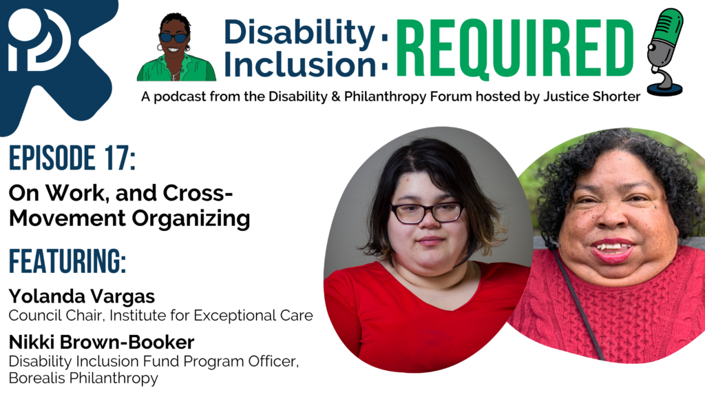 A white and blue graphic advertising Disability Inclusion: Required, a podcast from the Disability & Philanthropy Forum hosted by Justice Shorter. Episode 17 features Yolanda Vargas, Council Chair at the Institute for Exceptional Care and Nikki Brown-Booker, Program Officer of the Disability Inclusion Fund at Borealis Philanthropy, for a conversation On Work and Cross-Movement Organizing.