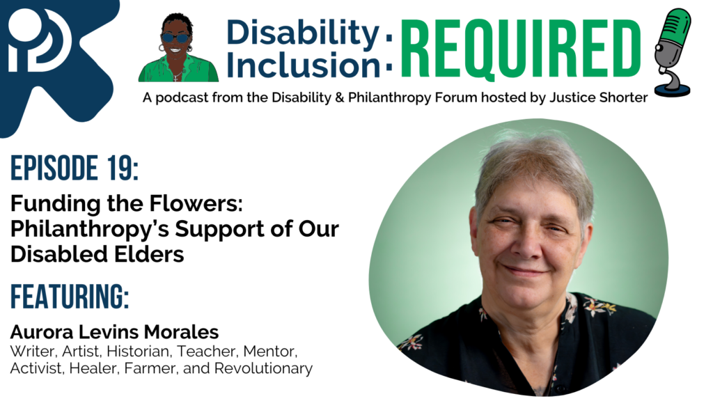 A white and blue graphic advertising Disability Inclusion: Required, a podcast from the Disability & Philanthropy Forum hosted by Justice Shorter. Episode 19 features Aurora Levins Morales, Writer, Artist, Historian, Teacher, Mentor, Activist, Healer, Farmer, and Revolutionary, for a conversation Funding the Flowers: Philanthropy's Support of Our Disabled Elders.