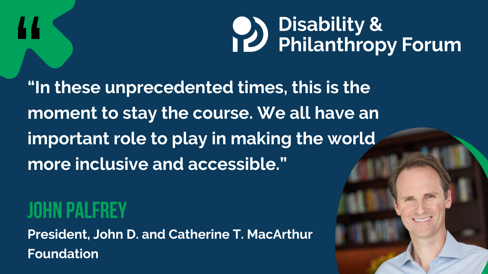 A blue, white, and green graphic with a quote from MacArthur Foundation President John Palfrey. It reads: “In these unprecedented times, this is the moment to stay the course. We all have an important role to play in making the world more inclusive and accessible.” To the right of the quote is a photo of John, who is a smiling white man with short brown hair, wearing a light blue collared shirt, standing in front of a bookcase.