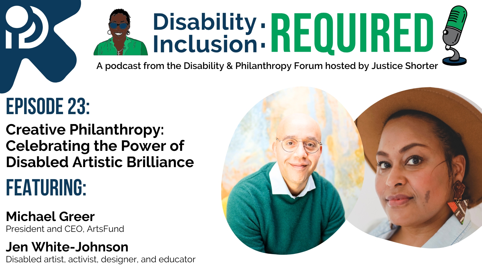 A white and blue graphic advertising Disability Inclusion: Required, a podcast from the Disability & Philanthropy Forum hosted by Justice Shorter. Episode 23 features Michael Greer, President and CEO of Arts Fund, and Jen White-Johnson, an Afro-Latina artist, activist, designer and educator, for a conversation on Creative Philanthropy: Celebrating the Power of Disabled Artistic Brilliance.