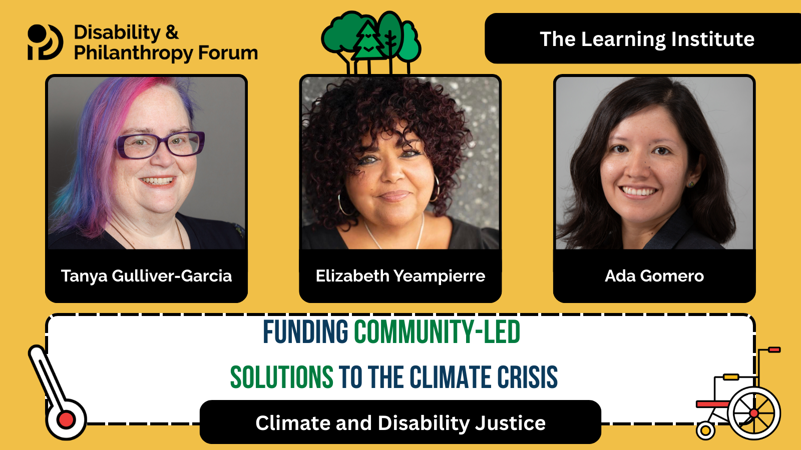 Yellow graphic for the Climate and Disability Justice Learning Institute. The title is Funding Community-Led Solutions to the Climate Crisis. It features three photos of the speakers with their names under their photos. The photos are of Ada Gomero, Senior Learning Officer of Evaluation and Learning at the MacArthur Foundation; Elizabeth Yeampierre, Executive Director at Uprose; and Tanya Gulliver-Garcia, Director of Educational Impact at the Center for Disability Philanthropy.