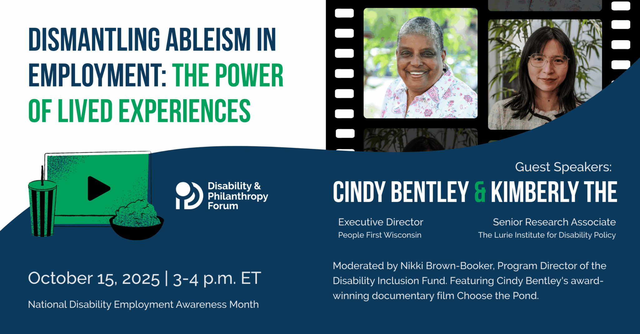 Blue and green graphic for the award-winning documentary film, Choose the Pond. The title reads Dismantling Ableism In Employment: The Power of Lived Experience. The date of the event is October 15, 20025 at 3:00 p.m. ET. Beneath the date is National Disability Employment Awareness Month. There are photos of the guest speaker: Kimerly The and Cindy Bentley, Executive Director of People First Wisconsin, who is featured in Choose the Pond. The footer notes that the event is being moderated by Nikki Brown-Booker, Program Director of the Disability Inclusion Fund.